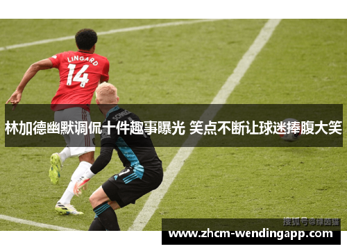林加德幽默调侃十件趣事曝光 笑点不断让球迷捧腹大笑 林加德幽默调侃十件趣事曝光 笑点不断让球迷捧腹大笑