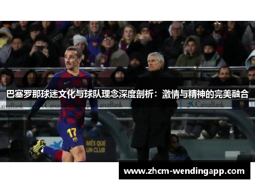 巴塞罗那球迷文化与球队理念深度剖析:激情与精神的完美融合 巴塞罗那球迷文化与球队理念深度剖析:激情与精神的完美融合