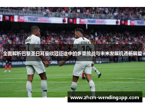 全面解析巴黎圣日耳曼欧冠征途中的多重挑战与未来发展机遇新展望