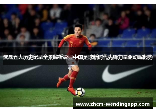 武磊五大历史纪录全景解析彰显中国足球新时代先锋力量驱动崛起势
