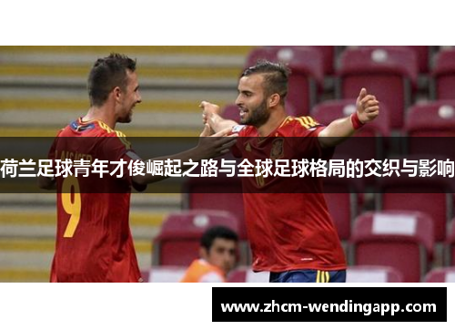 荷兰足球青年才俊崛起之路与全球足球格局的交织与影响