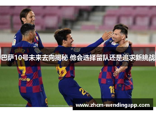 巴萨10号未来去向揭秘 他会选择留队还是追求新挑战