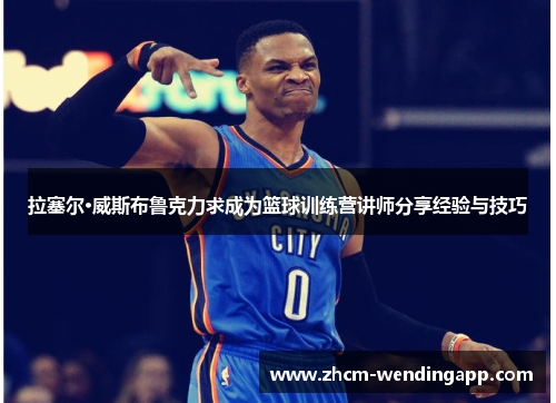 拉塞尔·威斯布鲁克力求成为篮球训练营讲师分享经验与技巧