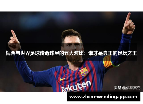 梅西与世界足球传奇球星的五大对比：谁才是真正的足坛之王
