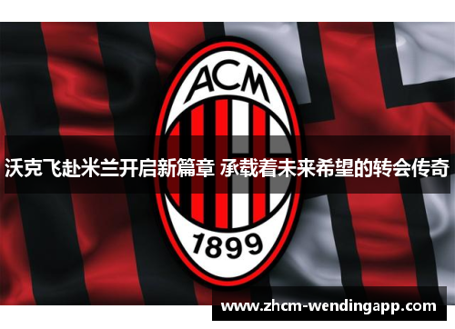 沃克飞赴米兰开启新篇章 承载着未来希望的转会传奇