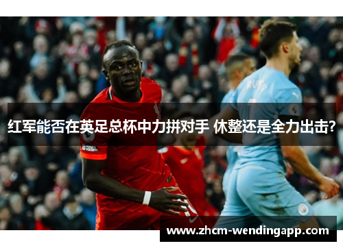 红军能否在英足总杯中力拼对手 休整还是全力出击? 红军能否在英足总杯中力拼对手 休整还是全力出击?