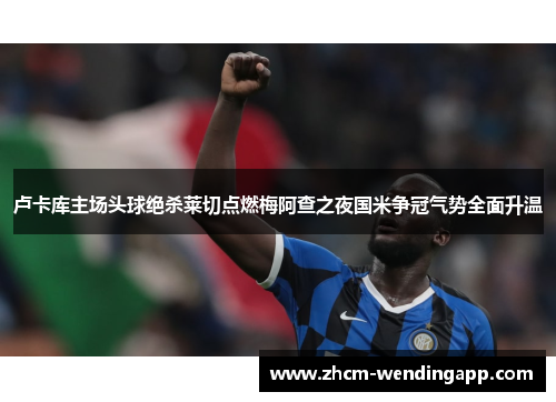 卢卡库主场头球绝杀莱切点燃梅阿查之夜国米争冠气势全面升温 卢卡库主场头球绝杀莱切点燃梅阿查之夜国米争冠气势全面升温