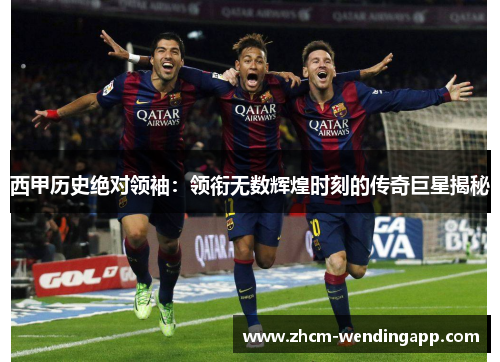 西甲历史绝对领袖：领衔无数辉煌时刻的传奇巨星揭秘