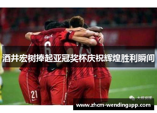 酒井宏树捧起亚冠奖杯庆祝辉煌胜利瞬间