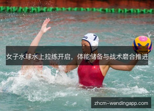 女子水球水上拉练开启，体能储备与战术磨合推进